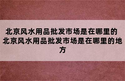 北京风水用品批发市场是在哪里的 北京风水用品批发市场是在哪里的地方